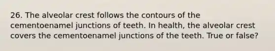 26. The alveolar crest follows the contours of the cementoenamel junctions of teeth. In health, the alveolar crest covers the cementoenamel junctions of the teeth. True or false?