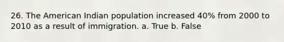 26. The American Indian population increased 40% from 2000 to 2010 as a result of immigration. a. True b. False