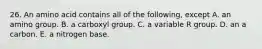 26. An amino acid contains all of the following, except A. an amino group. B. a carboxyl group. C. a variable R group. D. an a carbon. E. a nitrogen base.