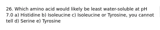 26. Which amino acid would likely be least water-soluble at pH 7.0 a) Histidine b) Isoleucine c) Isoleucine or Tyrosine, you cannot tell d) Serine e) Tyrosine