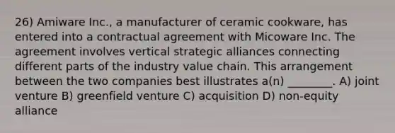 26) Amiware Inc., a manufacturer of ceramic cookware, has entered into a contractual agreement with Micoware Inc. The agreement involves vertical strategic alliances connecting different parts of the industry value chain. This arrangement between the two companies best illustrates a(n) ________. A) joint venture B) greenfield venture C) acquisition D) non-equity alliance