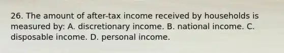 26. The amount of after-tax income received by households is measured by: A. discretionary income. B. national income. C. disposable income. D. personal income.