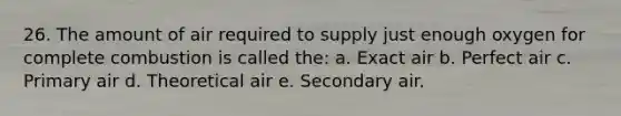 26. The amount of air required to supply just enough oxygen for complete combustion is called the: a. Exact air b. Perfect air c. Primary air d. Theoretical air e. Secondary air.