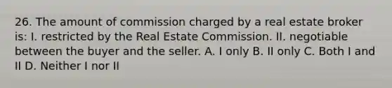 26. The amount of commission charged by a real estate broker is: I. restricted by the Real Estate Commission. II. negotiable between the buyer and the seller. A. I only B. II only C. Both I and II D. Neither I nor II