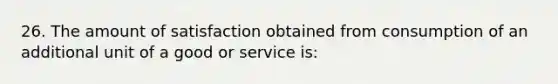 26. The amount of satisfaction obtained from consumption of an additional unit of a good or service is: