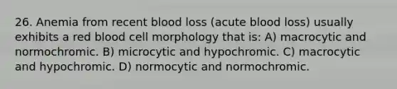 26. Anemia from recent blood loss (acute blood loss) usually exhibits a red blood cell morphology that is: A) macrocytic and normochromic. B) microcytic and hypochromic. C) macrocytic and hypochromic. D) normocytic and normochromic.