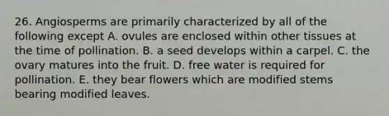 26. Angiosperms are primarily characterized by all of the following except A. ovules are enclosed within other tissues at the time of pollination. B. a seed develops within a carpel. C. the ovary matures into the fruit. D. free water is required for pollination. E. they bear flowers which are modified stems bearing modified leaves.