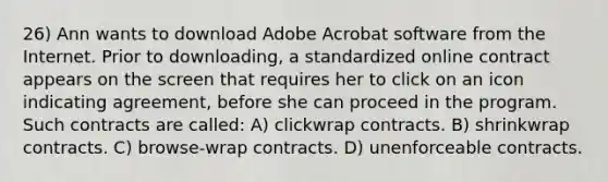 26) Ann wants to download Adobe Acrobat software from the Internet. Prior to downloading, a standardized online contract appears on the screen that requires her to click on an icon indicating agreement, before she can proceed in the program. Such contracts are called: A) clickwrap contracts. B) shrinkwrap contracts. C) browse-wrap contracts. D) unenforceable contracts.