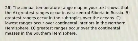 26) The annual temperature range map in your text shows that the A) greatest ranges occur in east central Siberia in Russia. B) greatest ranges occur in the subtropics over the oceans. C) lowest ranges occur over continental interiors in the Northern Hemisphere. D) greatest ranges occur over the continental masses in the Southern Hemisphere.