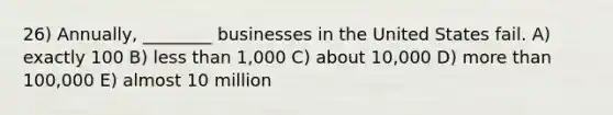 26) Annually, ________ businesses in the United States fail. A) exactly 100 B) less than 1,000 C) about 10,000 D) more than 100,000 E) almost 10 million