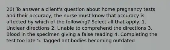 26) To answer a client's question about home pregnancy tests and their accuracy, the nurse must know that accuracy is affected by which of the following? Select all that apply. 1. Unclear directions 2. Unable to comprehend the directions 3. Blood in the specimen giving a false reading 4. Completing the test too late 5. Tagged antibodies becoming outdated