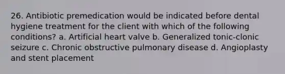 26. Antibiotic premedication would be indicated before dental hygiene treatment for the client with which of the following conditions? a. Artificial heart valve b. Generalized tonic-clonic seizure c. Chronic obstructive pulmonary disease d. Angioplasty and stent placement