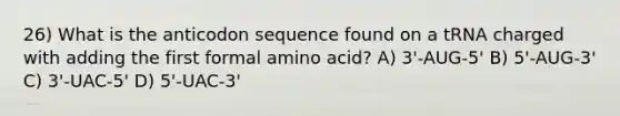 26) What is the anticodon sequence found on a tRNA charged with adding the first formal amino acid? A) 3'-AUG-5' B) 5'-AUG-3' C) 3'-UAC-5' D) 5'-UAC-3'