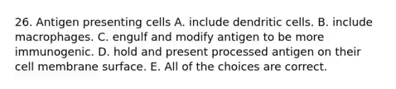 26. Antigen presenting cells A. include dendritic cells. B. include macrophages. C. engulf and modify antigen to be more immunogenic. D. hold and present processed antigen on their cell membrane surface. E. All of the choices are correct.