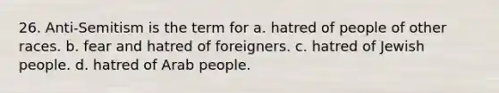 26. Anti-Semitism is the term for a. hatred of people of other races. b. fear and hatred of foreigners. c. hatred of Jewish people. d. hatred of Arab people.