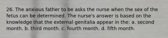 26. The anxious father to be asks the nurse when the sex of the fetus can be determined. The nurse's answer is based on the knowledge that the external genitalia appear in the: a. second month. b. third month. c. fourth month. d. fifth month.