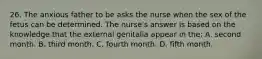 26. The anxious father to be asks the nurse when the sex of the fetus can be determined. The nurse's answer is based on the knowledge that the external genitalia appear in the: A. second month. B. third month. C. fourth month. D. fifth month.