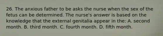 26. The anxious father to be asks the nurse when the sex of the fetus can be determined. The nurse's answer is based on the knowledge that the external genitalia appear in the: A. second month. B. third month. C. fourth month. D. fifth month.