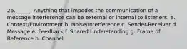 26. _____: Anything that impedes the communication of a message interference can be external or internal to listeners. a. Context/Environment b. Noise/Interference c. Sender-Receiver d. Message e. Feedback f. Shared Understanding g. Frame of Reference h. Channel