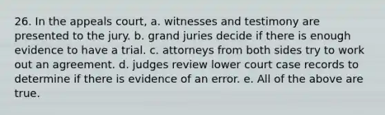 26. In the appeals court, a. witnesses and testimony are presented to the jury. b. grand juries decide if there is enough evidence to have a trial. c. attorneys from both sides try to work out an agreement. d. judges review lower court case records to determine if there is evidence of an error. e. All of the above are true.