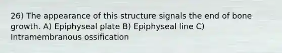 26) The appearance of this structure signals the end of <a href='https://www.questionai.com/knowledge/ki4t7AlC39-bone-growth' class='anchor-knowledge'>bone growth</a>. A) Epiphyseal plate B) Epiphyseal line C) Intramembranous ossification