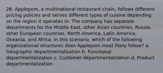 26. Applepom, a multinational restaurant chain, follows different pricing policies and serves different types of cuisine depending on the region it operates in. The company has separate departments for the Middle East, other Asian countries, Russia, other European countries, North America, Latin America, Oceania, and Africa. In this scenario, which of the following organizational structures does Applepom most likely follow? a. Geographic departmentalization b. Functional departmentalization c. Customer departmentalization d. Product departmentalization