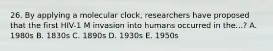 26. By applying a molecular clock, researchers have proposed that the first HIV-1 M invasion into humans occurred in the...? A. 1980s B. 1830s C. 1890s D. 1930s E. 1950s