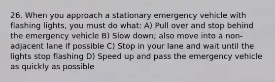 26. When you approach a stationary emergency vehicle with flashing lights, you must do what: A) Pull over and stop behind the emergency vehicle B) Slow down; also move into a non-adjacent lane if possible C) Stop in your lane and wait until the lights stop flashing D) Speed up and pass the emergency vehicle as quickly as possible