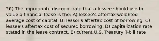 26) The appropriate discount rate that a lessee should use to value a financial lease is the: A) lessee's aftertax weighted average cost of capital. B) lessor's aftertax cost of borrowing. C) lessee's aftertax cost of secured borrowing. D) capitalization rate stated in the lease contract. E) current U.S. Treasury T-bill rate