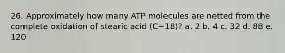 26. Approximately how many ATP molecules are netted from the complete oxidation of stearic acid (C−18)? a. 2 b. 4 c. 32 d. 88 e. 120