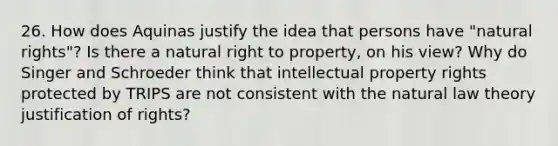 26. How does Aquinas justify the idea that persons have "natural rights"? Is there a natural right to property, on his view? Why do Singer and Schroeder think that intellectual property rights protected by TRIPS are not consistent with the natural law theory justification of rights?