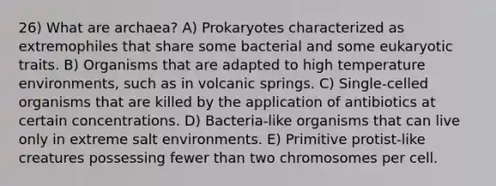 26) What are archaea? A) Prokaryotes characterized as extremophiles that share some bacterial and some eukaryotic traits. B) Organisms that are adapted to high temperature environments, such as in volcanic springs. C) Single-celled organisms that are killed by the application of antibiotics at certain concentrations. D) Bacteria-like organisms that can live only in extreme salt environments. E) Primitive protist-like creatures possessing fewer than two chromosomes per cell.