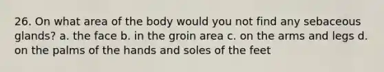 26. On what area of the body would you not find any sebaceous glands? a. the face b. in the groin area c. on the arms and legs d. on the palms of the hands and soles of the feet