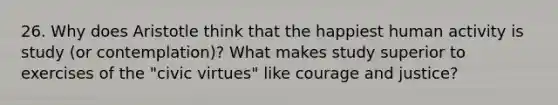 26. Why does Aristotle think that the happiest human activity is study (or contemplation)? What makes study superior to exercises of the "civic virtues" like courage and justice?