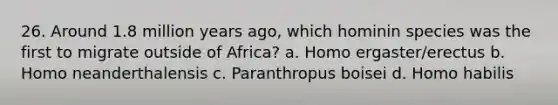 26. Around 1.8 million years ago, which hominin species was the first to migrate outside of Africa? a. Homo ergaster/erectus b. Homo neanderthalensis c. Paranthropus boisei d. <a href='https://www.questionai.com/knowledge/kG3hgw3hYa-homo-habilis' class='anchor-knowledge'>homo habilis</a>