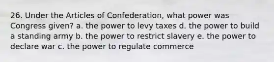 26. Under the Articles of Confederation, what power was Congress given? a. the power to levy taxes d. the power to build a standing army b. the power to restrict slavery e. the power to declare war c. the power to regulate commerce