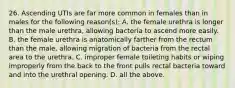 26. Ascending UTIs are far more common in females than in males for the following reason(s): A. the female urethra is longer than the male urethra, allowing bacteria to ascend more easily. B. the female urethra is anatomically farther from the rectum than the male, allowing migration of bacteria from the rectal area to the urethra. C. improper female toileting habits or wiping improperly from the back to the front pulls rectal bacteria toward and into the urethral opening. D. all the above.