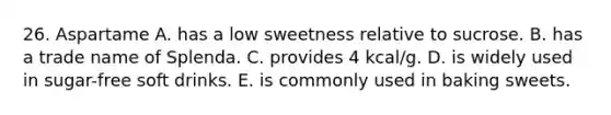 26. Aspartame A. has a low sweetness relative to sucrose. B. has a trade name of Splenda. C. provides 4 kcal/g. D. is widely used in sugar-free soft drinks. E. is commonly used in baking sweets.