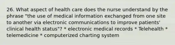 26. What aspect of health care does the nurse understand by the phrase "the use of medical information exchanged from one site to another via electronic communications to improve patients' clinical health status"? * electronic medical records * Telehealth * telemedicine * computerized charting system