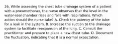 26. While assessing the chest tube drainage system of a patient with a pneumothorax, the nurse observes that the level in the water-seal chamber rises and falls with respirations. Which action should the nurse take? A. Check the patency of the tube for a leak in the system. B. Increase the suction to the drainage system to facilitate reexpansion of the lung. C. Consult the practitioner and prepare to place a new chest tube. D. Document the fluctuation, indicating that it is a normal expectation.