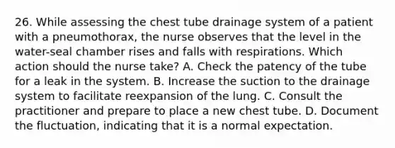 26. While assessing the chest tube drainage system of a patient with a pneumothorax, the nurse observes that the level in the water-seal chamber rises and falls with respirations. Which action should the nurse take? A. Check the patency of the tube for a leak in the system. B. Increase the suction to the drainage system to facilitate reexpansion of the lung. C. Consult the practitioner and prepare to place a new chest tube. D. Document the fluctuation, indicating that it is a normal expectation.