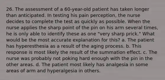 26. The assessment of a 60-year-old patient has taken longer than anticipated. In testing his pain perception, the nurse decides to complete the test as quickly as possible. When the nurse applies the sharp point of the pin on his arm several times, he is only able to identify these as one "very sharp prick." What would be the most accurate explanation for this? a. The patient has hyperesthesia as a result of the aging process. b. This response is most likely the result of the summation effect. c. The nurse was probably not poking hard enough with the pin in the other areas. d. The patient most likely has analgesia in some areas of arm and hyperalgesia in others.