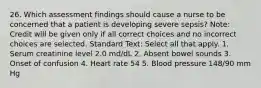 26. Which assessment findings should cause a nurse to be concerned that a patient is developing severe sepsis? Note: Credit will be given only if all correct choices and no incorrect choices are selected. Standard Text: Select all that apply. 1. Serum creatinine level 2.0 md/dL 2. Absent bowel sounds 3. Onset of confusion 4. Heart rate 54 5. Blood pressure 148/90 mm Hg