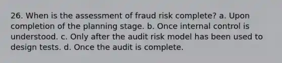 26. When is the assessment of fraud risk complete? a. Upon completion of the planning stage. b. Once internal control is understood. c. Only after the audit risk model has been used to design tests. d. Once the audit is complete.