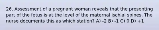 26. Assessment of a pregnant woman reveals that the presenting part of the fetus is at the level of the maternal ischial spines. The nurse documents this as which station? A) -2 B) -1 C) 0 D) +1