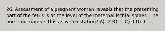 26. Assessment of a pregnant woman reveals that the presenting part of the fetus is at the level of the maternal ischial spines. The nurse documents this as which station? A) -2 B) -1 C) 0 D) +1 .