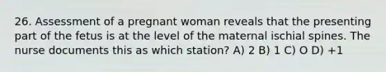 26. Assessment of a pregnant woman reveals that the presenting part of the fetus is at the level of the maternal ischial spines. The nurse documents this as which station? A) 2 B) 1 C) O D) +1