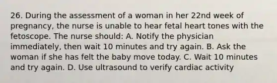 26. During the assessment of a woman in her 22nd week of pregnancy, the nurse is unable to hear fetal heart tones with the fetoscope. The nurse should: A. Notify the physician immediately, then wait 10 minutes and try again. B. Ask the woman if she has felt the baby move today. C. Wait 10 minutes and try again. D. Use ultrasound to verify cardiac activity