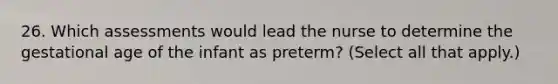 26. Which assessments would lead the nurse to determine the gestational age of the infant as preterm? (Select all that apply.)