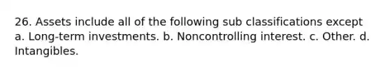 26. Assets include all of the following sub classifications except a. Long-term investments. b. Noncontrolling interest. c. Other. d. Intangibles.